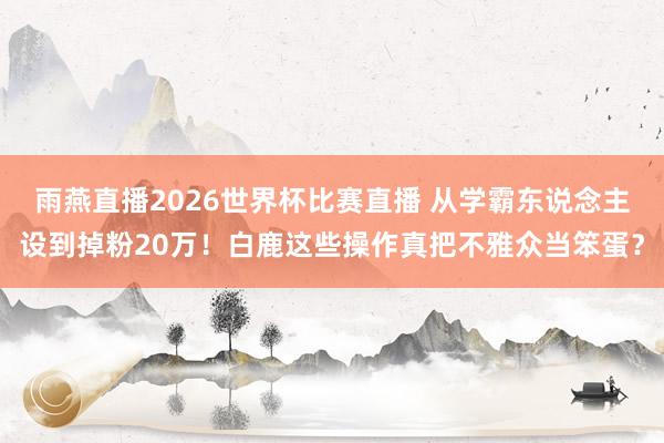 雨燕直播2026世界杯比赛直播 从学霸东说念主设到掉粉20万！白鹿这些操作真把不雅众当笨蛋？