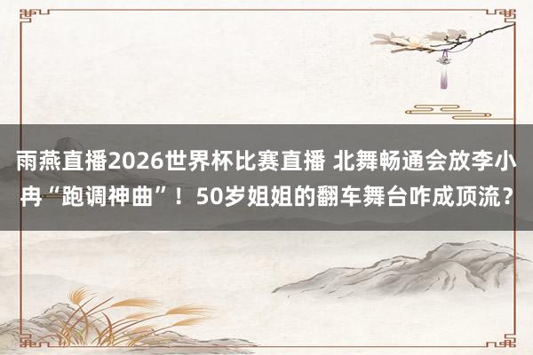 雨燕直播2026世界杯比赛直播 北舞畅通会放李小冉“跑调神曲”！50岁姐姐的翻车舞台咋成顶流？