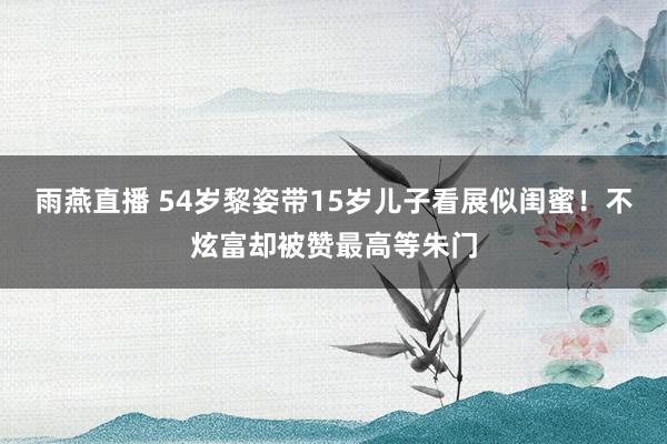 雨燕直播 54岁黎姿带15岁儿子看展似闺蜜！不炫富却被赞最高等朱门