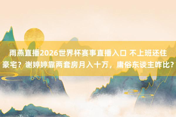 雨燕直播2026世界杯赛事直播入口 不上班还住豪宅？谢婷婷靠两套房月入十万，庸俗东谈主咋比？