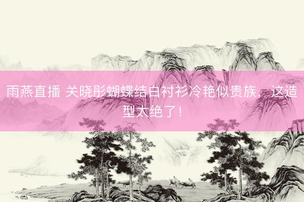 雨燕直播 关晓彤蝴蝶结白衬衫冷艳似贵族，这造型太绝了！