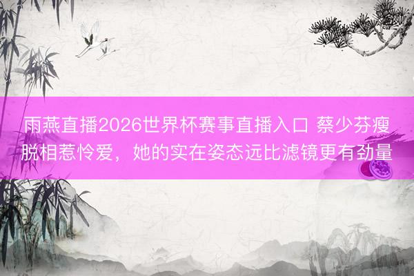 雨燕直播2026世界杯赛事直播入口 蔡少芬瘦脱相惹怜爱，她的实在姿态远比滤镜更有劲量