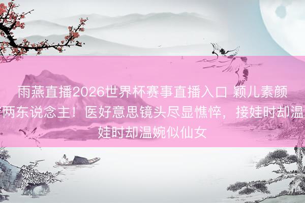 雨燕直播2026世界杯赛事直播入口 颖儿素颜情景判若两东说念主！医好意思镜头尽显憔悴，接娃时却温婉似仙女