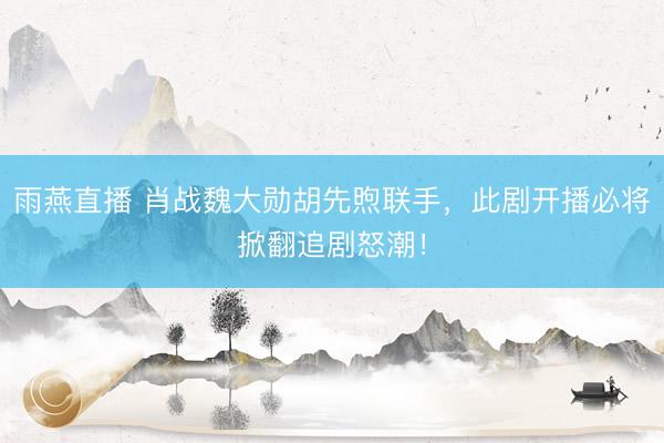 雨燕直播 肖战魏大勋胡先煦联手，此剧开播必将掀翻追剧怒潮！