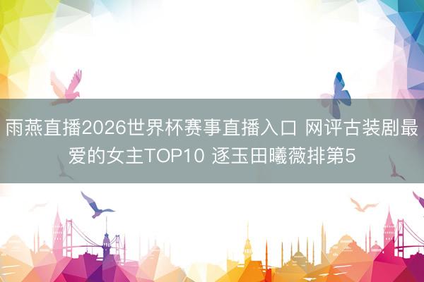 雨燕直播2026世界杯赛事直播入口 网评古装剧最爱的女主TOP10 逐玉田曦薇排第5