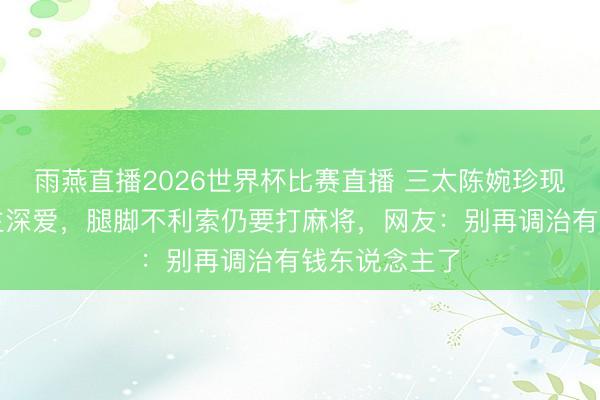 雨燕直播2026世界杯比赛直播 三太陈婉珍现状让东说念主深爱，腿脚不利索仍要打麻将，网友：别再调治有钱东说念主了