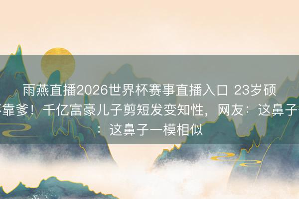 雨燕直播2026世界杯赛事直播入口 23岁硕士毕业不靠爹！千亿富豪儿子剪短发变知性，网友：这鼻子一模相似