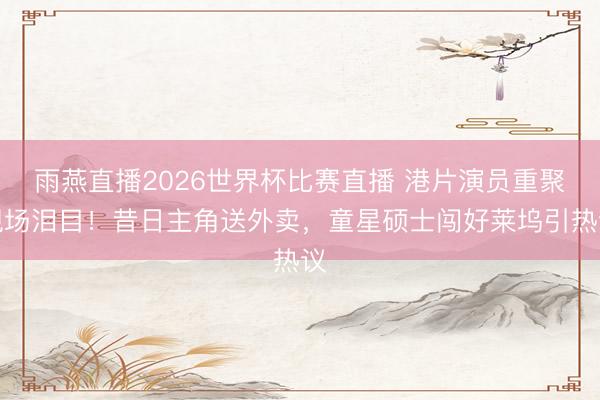 雨燕直播2026世界杯比赛直播 港片演员重聚现场泪目!昔日主角送外卖,童星硕士闯好莱坞引热议