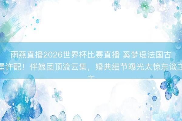 雨燕直播2026世界杯比赛直播 奚梦瑶法国古堡许配！伴娘团顶流云集，婚典细节曝光太惊东谈主