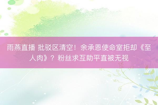 雨燕直播 批驳区清空！余承恩使命室拒却《至人肉》？粉丝求互助平直被无视