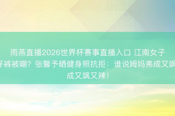 雨燕直播2026世界杯赛事直播入口 江南女子穿牛仔裤被嘲？张馨予晒健身照抗拒：谁说姆妈弗成又飒又辣！