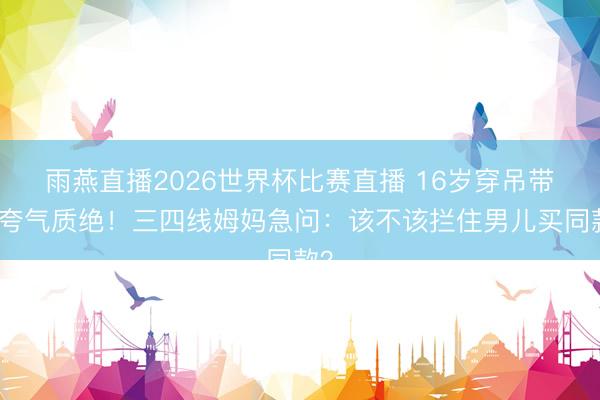 雨燕直播2026世界杯比赛直播 16岁穿吊带被夸气质绝！三四线姆妈急问：该不该拦住男儿买同款？