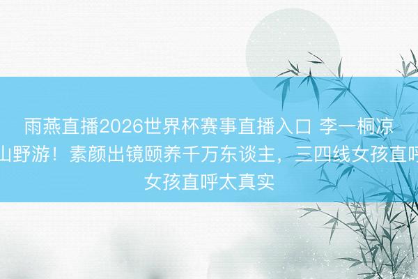 雨燕直播2026世界杯赛事直播入口 李一桐凉帽白衫山野游！素颜出镜颐养千万东谈主，三四线女孩直呼太真实