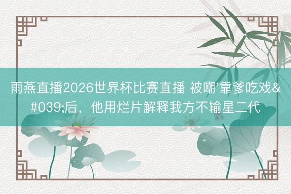雨燕直播2026世界杯比赛直播 被嘲'靠爹吃戏'后,他用烂片解释我方不输星二代