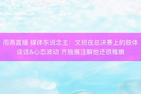 雨燕直播 媒体东说念主：文班在总决赛上的肢体谈话&心态波动 齐施展注解他还很稚嫩