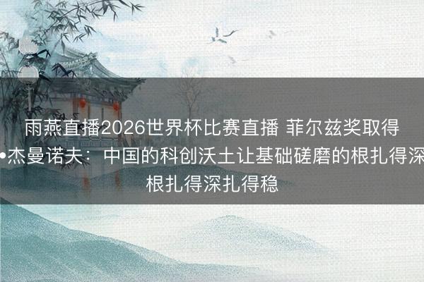 雨燕直播2026世界杯比赛直播 菲尔兹奖取得者埃菲•杰曼诺夫：中国的科创沃土让基础磋磨的根扎得深扎得稳