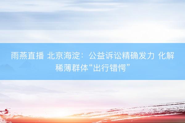 雨燕直播 北京海淀：公益诉讼精确发力 化解稀薄群体“出行错愕”