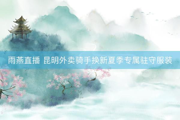 雨燕直播 昆明外卖骑手换新夏季专属驻守服装