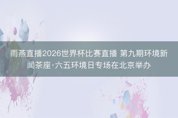 雨燕直播2026世界杯比赛直播 第九期环境新闻茶座·六五环境日专场在北京举办