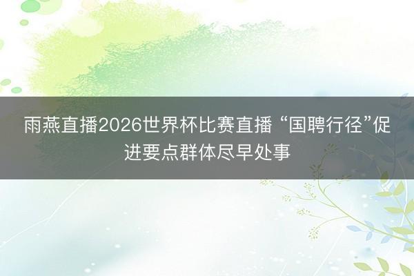 雨燕直播2026世界杯比赛直播 “国聘行径”促进要点群体尽早处事
