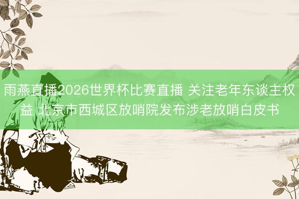 雨燕直播2026世界杯比赛直播 关注老年东谈主权益 北京市西城区放哨院发布涉老放哨白皮书