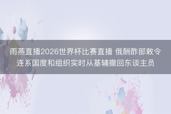 雨燕直播2026世界杯比赛直播 俄酬酢部敕令连系国度和组织实时从基辅撤回东谈主员