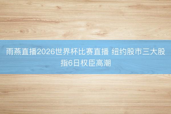 雨燕直播2026世界杯比赛直播 纽约股市三大股指6日权臣高潮