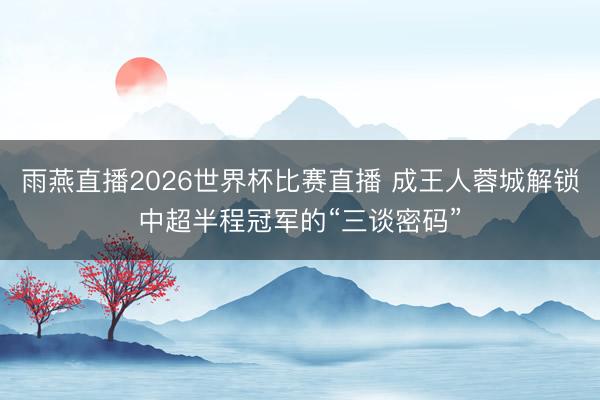 雨燕直播2026世界杯比赛直播 成王人蓉城解锁中超半程冠军的“三谈密码”