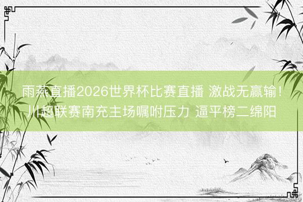 雨燕直播2026世界杯比赛直播 激战无赢输！川超联赛南充主场嘱咐压力 逼平榜二绵阳