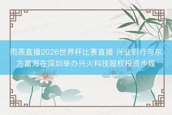 雨燕直播2026世界杯比赛直播 兴业银行与东方富海在深圳举办兴火科技股权投资步履
