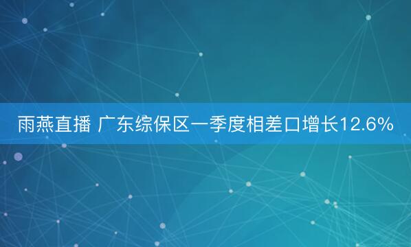 雨燕直播 广东综保区一季度相差口增长12.6%