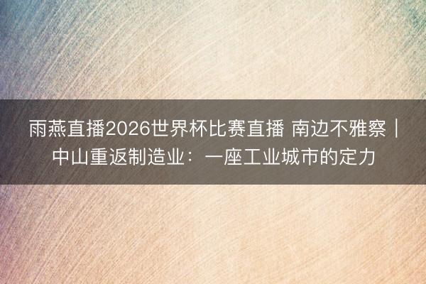 雨燕直播2026世界杯比赛直播 南边不雅察｜中山重返制造业：一座工业城市的定力
