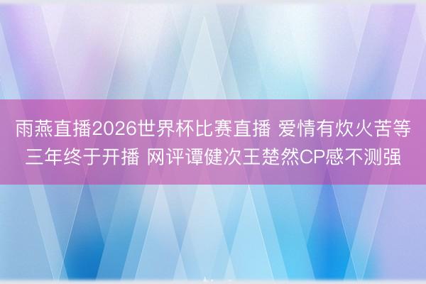 雨燕直播2026世界杯比赛直播 爱情有炊火苦等三年终于开播 网评谭健次王楚然CP感不测强