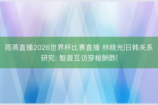 雨燕直播2026世界杯比赛直播 林晓光|日韩关系研究: 魁首互访穿梭酬酢|