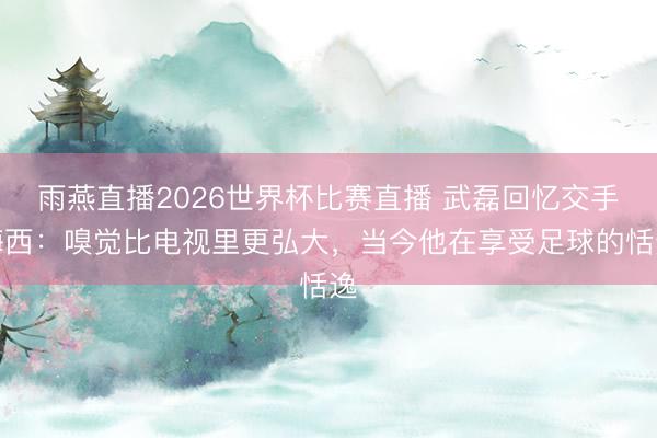 雨燕直播2026世界杯比赛直播 武磊回忆交手梅西：嗅觉比电视里更弘大，当今他在享受足球的恬逸