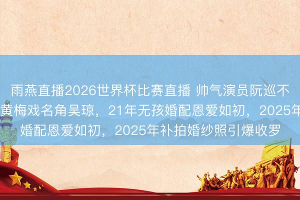 雨燕直播2026世界杯比赛直播 帅气演员阮巡不顾父母反对娶大15岁黄梅戏名角吴琼,21年无孩婚配恩爱如初,2025年补拍婚纱照引爆收罗