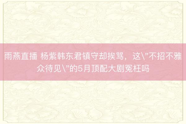 雨燕直播 杨紫韩东君镇守却挨骂,这