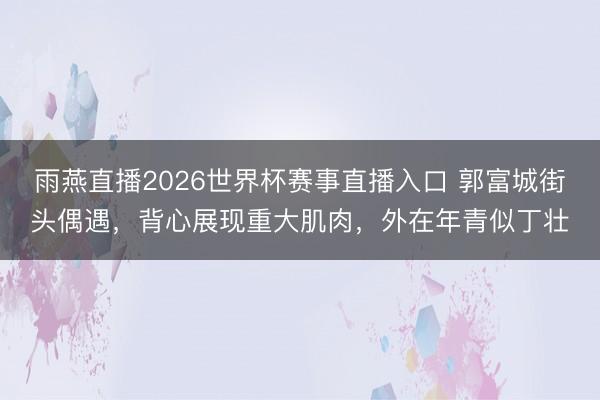 雨燕直播2026世界杯赛事直播入口 郭富城街头偶遇,背心展现重大肌肉,外在年青似丁壮